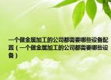 一个做金属加工的公司都需要哪些设备配置（一个做金属加工的公司都需要哪些设备）