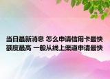 当日最新消息 怎么申请信用卡最快额度最高 一般从线上渠道申请最快