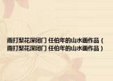 雨打梨花深闭门 任伯年的山水画作品（雨打梨花深闭门 任伯年的山水画作品）