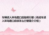 车辆进入环岛路口应如何行驶（机动车进入环岛路口应该怎么行驶简介介绍）