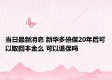当日最新消息 新华多倍保20年后可以取回本金么 可以退保吗