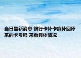 当日最新消息 银行卡补卡能补回原来的卡号吗 来看具体情况
