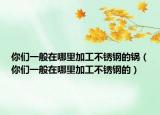 你们一般在哪里加工不锈钢的锅（你们一般在哪里加工不锈钢的）