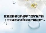 比亚迪的发动机是哪个国家生产的（比亚迪的发动机是哪个国家的\