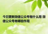 今日更新微信公众号有什么用 微信公众号有哪些作用