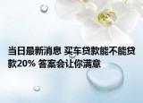 当日最新消息 买车贷款能不能贷款20% 答案会让你满意