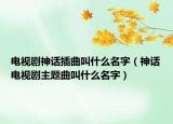 电视剧神话插曲叫什么名字（神话电视剧主题曲叫什么名字）