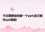今日更新如何做一个ppt(自己制作ppt模板)