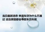 当日最新消息 申请车贷为什么不通过 这些原因都会导致车贷失败