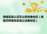 微信实名认证怎么修改身份证（微信怎样更改实名认证身份证）