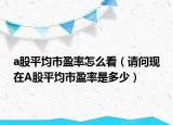 a股平均市盈率怎么看（请问现在A股平均市盈率是多少）