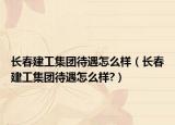 长春建工集团待遇怎么样（长春建工集团待遇怎么样?）