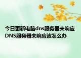 今日更新电脑dns服务器未响应 DNS服务器未响应该怎么办
