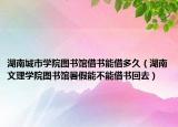 湖南城市学院图书馆借书能借多久（湖南文理学院图书馆暑假能不能借书回去）