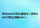 华为watch3怎么退出id（华为watch3怎么注销esim）