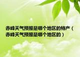 赤峰天气预报是哪个地区的特产（赤峰天气预报是哪个地区的）