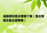 湖南卷和重庆卷哪个难（重庆卷难还是全国卷难）