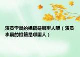 演员李晨的祖籍是哪里人呢（演员李晨的祖籍是哪里人）