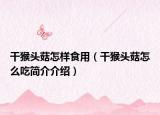 干猴头菇怎样食用（干猴头菇怎么吃简介介绍）