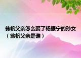 翁帆父亲怎么娶了杨振宁的孙女（翁帆父亲是谁）