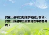 贺兰山是哪些地理事物的分界线（贺兰山脉是哪些重要地理事物的界线）