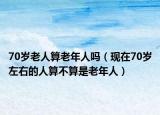 70岁老人算老年人吗（现在70岁左右的人算不算是老年人）
