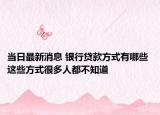 当日最新消息 银行贷款方式有哪些 这些方式很多人都不知道