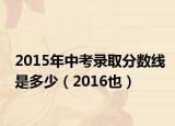 2015年中考录取分数线是多少（2016也）