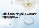 妇科太原哪个医院好（太原哪个妇科较好啊\r）