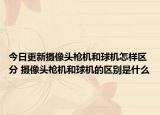 今日更新摄像头枪机和球机怎样区分 摄像头枪机和球机的区别是什么