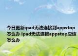 今日更新ipad无法连接到appstop怎么办 ipad无法连接appstop应该怎么办