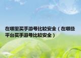 在哪里买手游号比较安全（在哪些平台买手游号比较安全）
