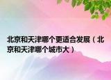 北京和天津哪个更适合发展（北京和天津哪个城市大）
