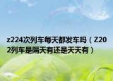 z224次列车每天都发车吗（Z202列车是隔天有还是天天有）