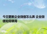 今日更新企业微信怎么弄 企业微信如何使用