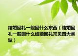结婚回礼一般回什么东西（结婚回礼一般回什么结婚回礼常见四大类型）