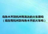 乌鲁木齐到杭州有直达的火车票吗（现在有杭州到乌鲁木齐的火车吗）