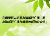 在哪里可以听朋友请听好广播（朋友请听好广播在哪里收听简介介绍）
