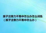 孩子注意力不集中怎么办怎么训练（孩子注意力不集中怎么办）