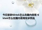 今日更新tiktok怎么在国内使用 tiktok怎么在国内使用安卓系统