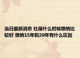 当日最新消息 社保什么时候缴纳比较好 缴纳15年和20年有什么区别
