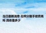 当日最新消息 花呗分期手续费高吗 具体是多少