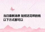 当日最新消息 如何还花呗的钱 以下方式都可以