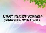 打算买个华乐思的学习软件给孩子（问问大家有用过的吗 好用吗）