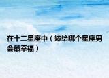 在十二星座中（嫁给哪个星座男会最幸福）