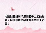 用废旧物品制作漂亮的手工艺品视频（用废旧物品制作漂亮的手工艺品）