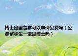博士出国留学可以申请公费吗（公费留学生一定是博士吗）