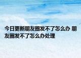 今日更新朋友圈发不了怎么办 朋友圈发不了怎么办处理