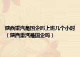 陕西重汽是国企吗上班几个小时（陕西重汽是国企吗）