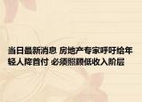 当日最新消息 房地产专家呼吁给年轻人降首付 必须照顾低收入阶层